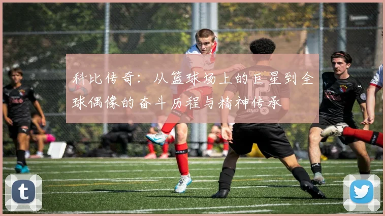 科比传奇：从篮球场上的巨星到全球偶像的奋斗历程与精神传承