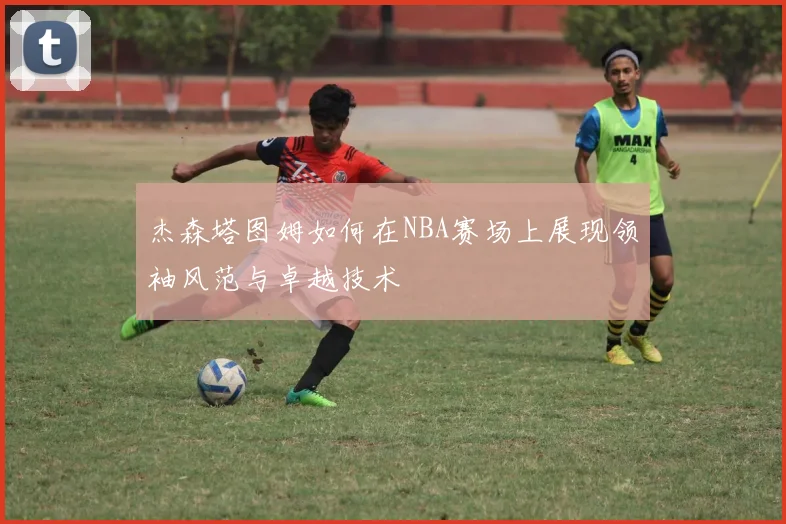 杰森塔图姆如何在NBA赛场上展现领袖风范与卓越技术